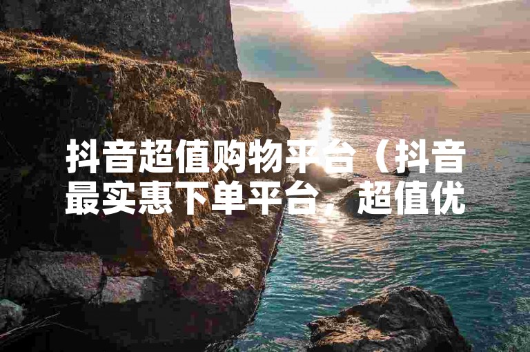 抖音超值购物平台（抖音最实惠下单平台，超值优惠享不停）