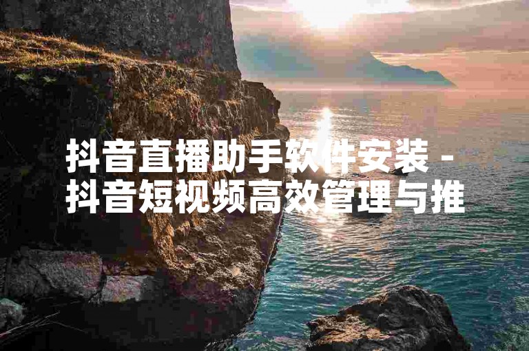 抖音直播助手软件安装 - 抖音短视频高效管理与推广工具