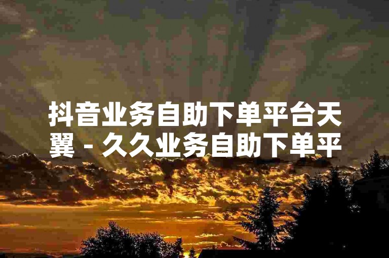 抖音业务自助下单平台天翼 - 久久业务自助下单平台网站是一个提供便捷服务的网络平台，用户可以在这里快速地完成各种业务的下单操作。