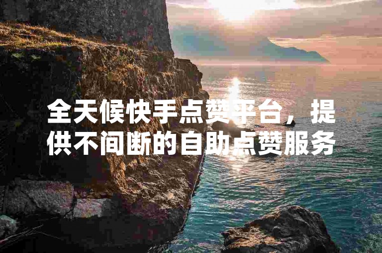 全天候快手点赞平台，提供不间断的自助点赞服务 - 享受低价dy业务自助下单，qq业务自助下单平台以全网最优惠价格领先。