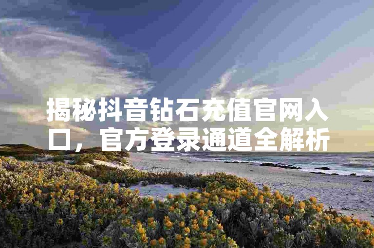 揭秘抖音钻石充值官网入口，官方登录通道全解析！2025年必备知识。