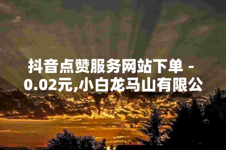 抖音点赞服务网站下单 - 0.02元,小白龙马山有限公司 - douyin币业务自助下单平台在线