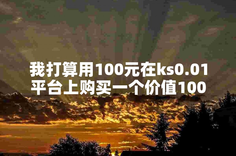 我打算用100元在ks0.01平台上购买一个价值1000元的抖音账号。