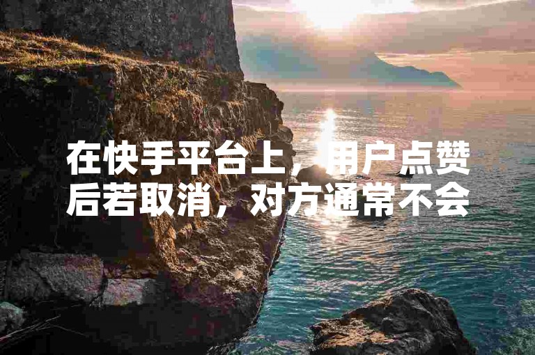 在快手平台上，用户点赞后若取消，对方通常不会收到通知。
