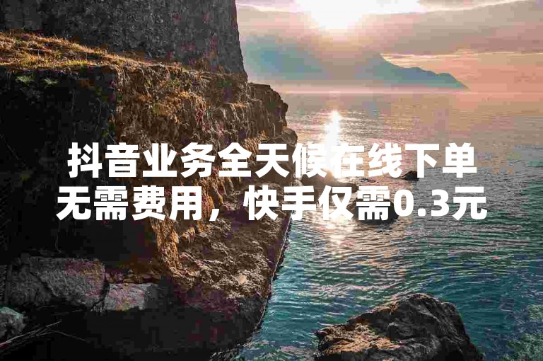抖音业务全天候在线下单无需费用，快手仅需0.3元即可获得10000点赞。