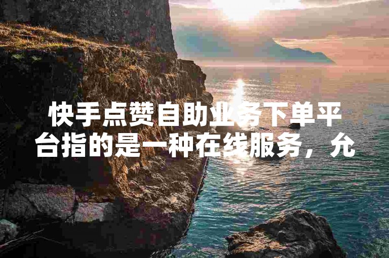 快手点赞自助业务下单平台指的是一种在线服务，允许用户自行选择并购买快手平台上的点赞服务。
