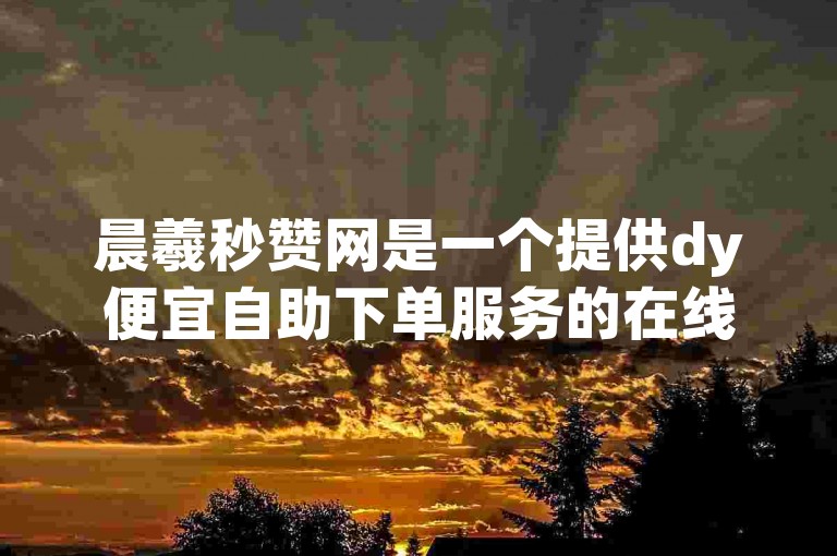 晨羲秒赞网是一个提供dy便宜自助下单服务的在线平台。