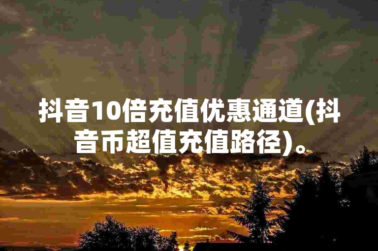抖音10倍充值优惠通道(抖音币超值充值路径)。