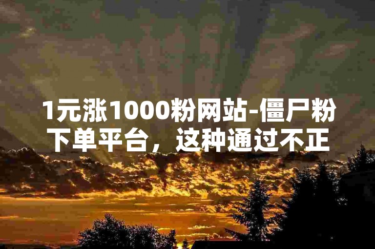 1元涨1000粉网站-僵尸粉下单平台，这种通过不正当手段获取粉丝的行为违反了平台规定和商业道德。