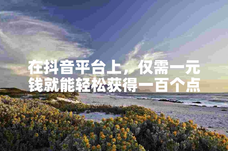 在抖音平台上，仅需一元钱就能轻松获得一百个点赞。