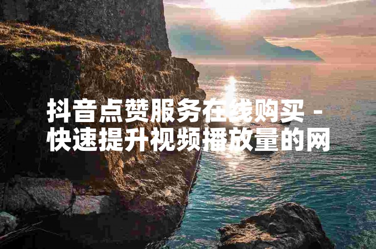 抖音点赞服务在线购买 - 快速提升视频播放量的网站平台优惠