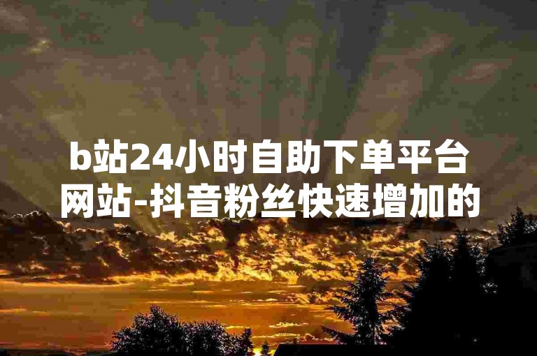 b站24小时自助下单平台网站-抖音粉丝快速增加的app