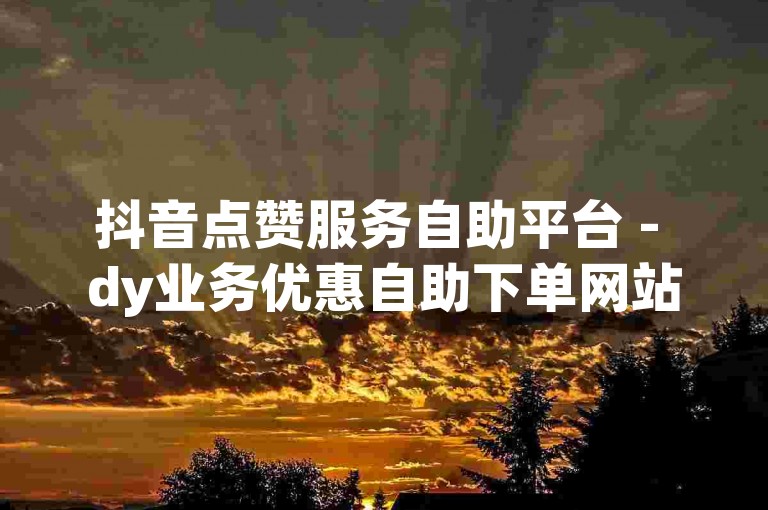 抖音点赞服务自助平台 - dy业务优惠自助下单网站实惠