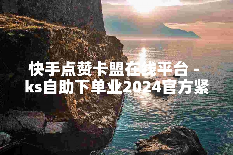 快手点赞卡盟在线平台 - ks自助下单业2024官方紧急辟谣！