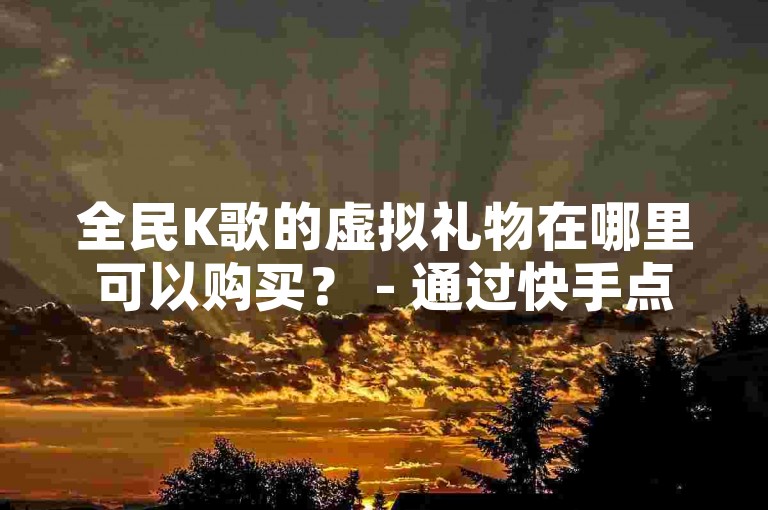 全民K歌的虚拟礼物在哪里可以购买？ - 通过快手点赞自助平台进行业务下单。