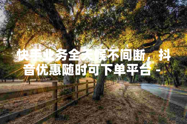 快手业务全天候不间断，抖音优惠随时可下单平台 - ks自助下单服务 - 免费获取10000张名片平台。