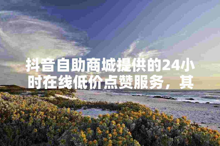 抖音自助商城提供的24小时在线低价点赞服务，其有效性和可靠性需要用户谨慎评估。