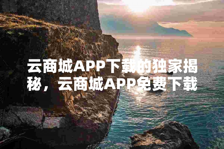 云商城APP下载的独家揭秘，云商城APP免费下载，购物体验全新升级！！2025必学。