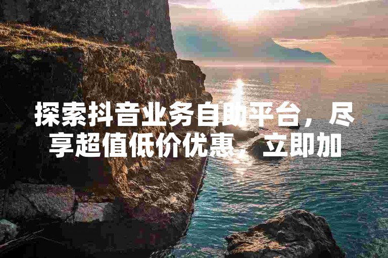 探索抖音业务自助平台，尽享超值低价优惠，立即加入体验行列！