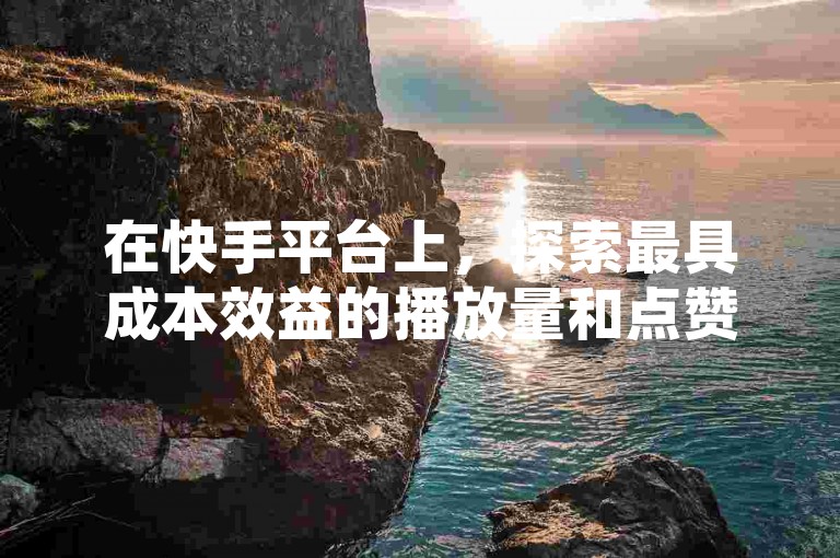 在快手平台上，探索最具成本效益的播放量和点赞增长之道，如何制定并实施一套既高效又经济的推广方案？