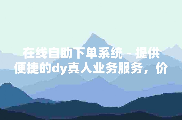 在线自助下单系统 - 提供便捷的dy真人业务服务，价格优惠。