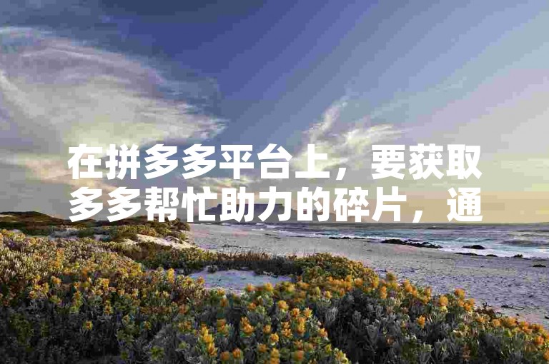 在拼多多平台上，要获取多多帮忙助力的碎片，通常可以通过参与各种互动活动、完成特定任务或是邀请好友帮忙等方式来积累。