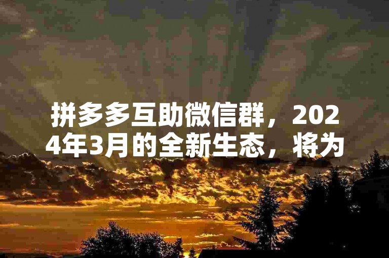 拼多多互助微信群，2024年3月的全新生态，将为用户带来更加便捷、高效的购物体验。