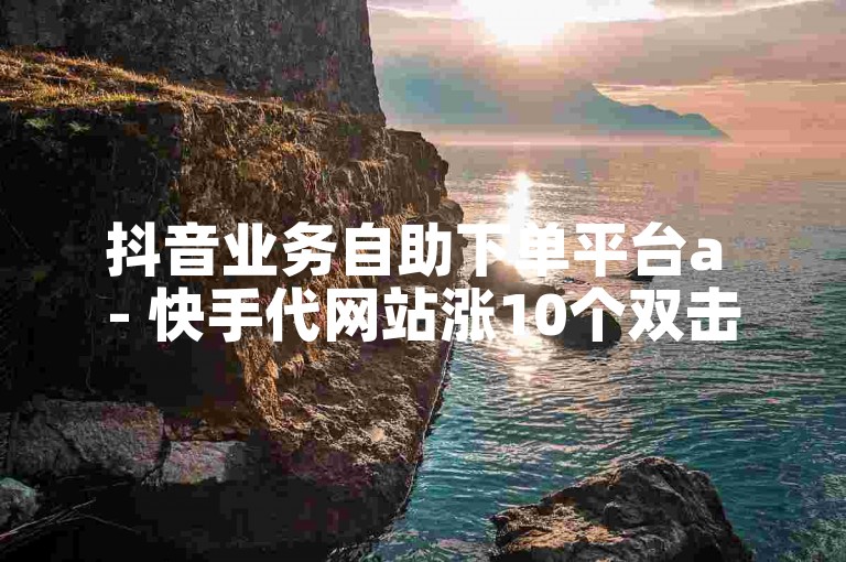 抖音业务自助下单平台a - 快手代网站涨10个双击。