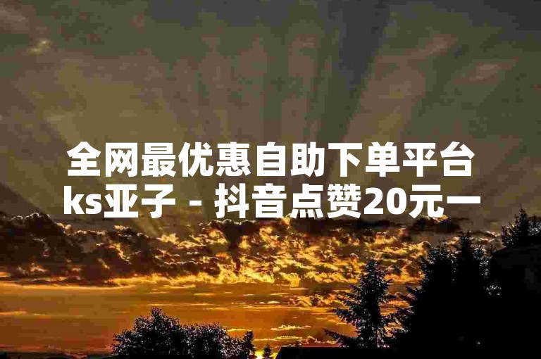 全网最优惠自助下单平台ks亚子 - 抖音点赞20元一单兼职。