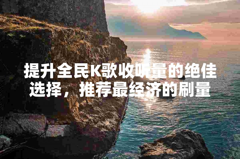 提升全民K歌收听量的绝佳选择，推荐最经济的刷量服务网站，新手入门必看！
