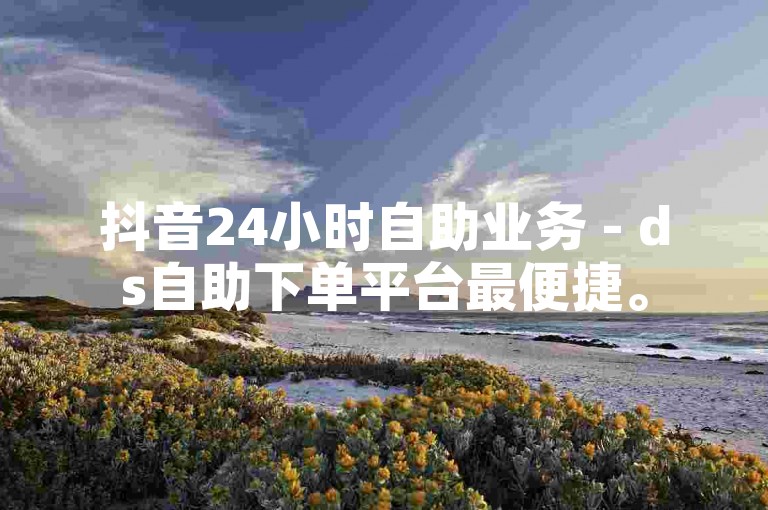 抖音24小时自助业务 - ds自助下单平台最便捷。