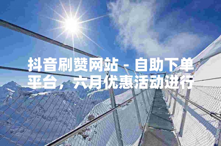 抖音刷赞网站 - 自助下单平台，六月优惠活动进行中。