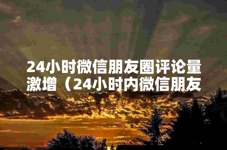 24小时微信朋友圈评论量激增（24小时内微信朋友圈评论数量大幅上升）