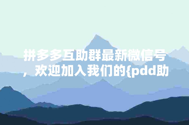 拼多多互助群最新微信号，欢迎加入我们的{pdd助力}大家庭。