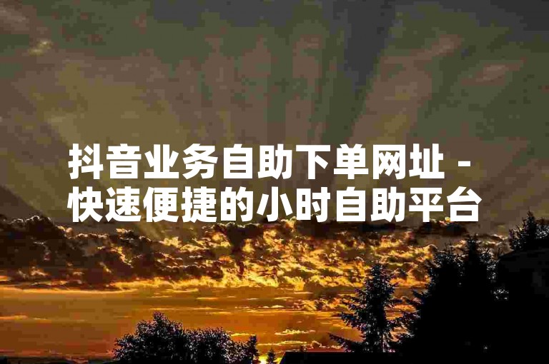 抖音业务自助下单网址 - 快速便捷的小时自助平台服务。