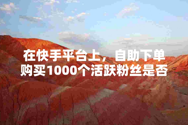 在快手平台上，自助下单购买1000个活跃粉丝是否真正有益呢？