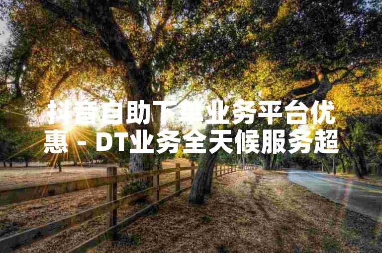 抖音自助下单业务平台优惠 - DT业务全天候服务超划算