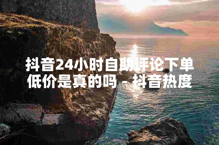 抖音24小时自助评论下单低价是真的吗 - 抖音热度协议自助下单首页