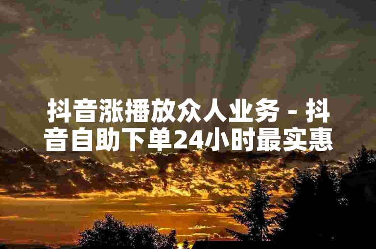 抖音涨播放众人业务 - 抖音自助下单24小时最实惠