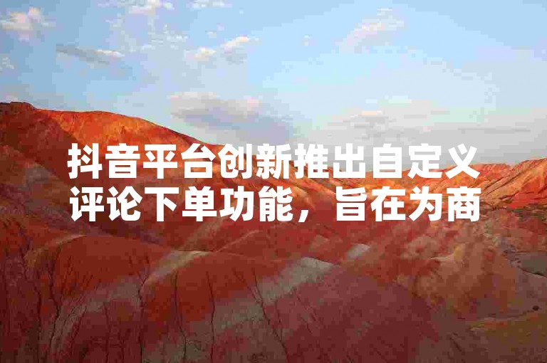 抖音平台创新推出自定义评论下单功能，旨在为商家提供更灵活的营销策略。