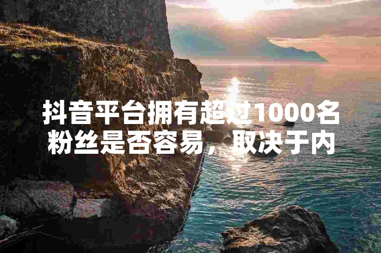 抖音平台拥有超过1000名粉丝是否容易，取决于内容质量和互动策略。