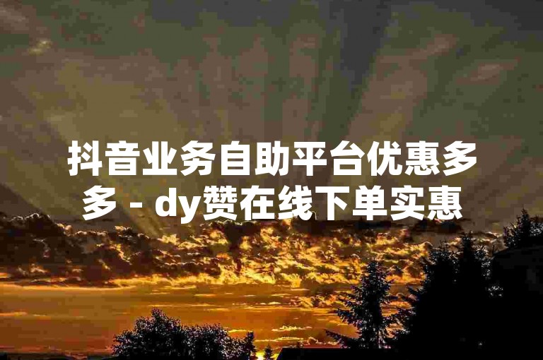 抖音业务自助平台优惠多多 - dy赞在线下单实惠