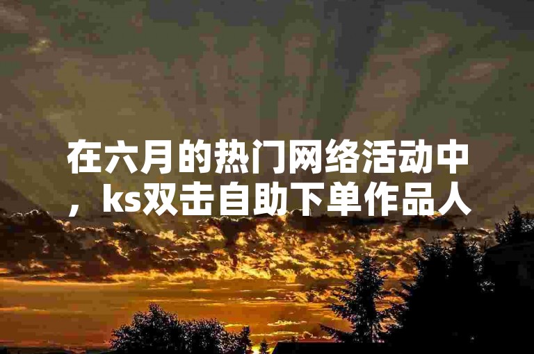 在六月的热门网络活动中，ks双击自助下单作品人气迅速攀升。
