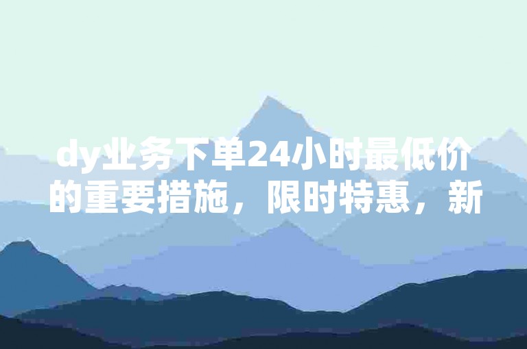 dy业务下单24小时最低价的重要措施，限时特惠，新人专享超低价服务！