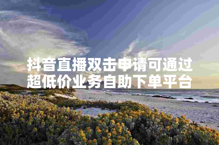 抖音直播双击申请可通过超低价业务自助下单平台便捷完成。