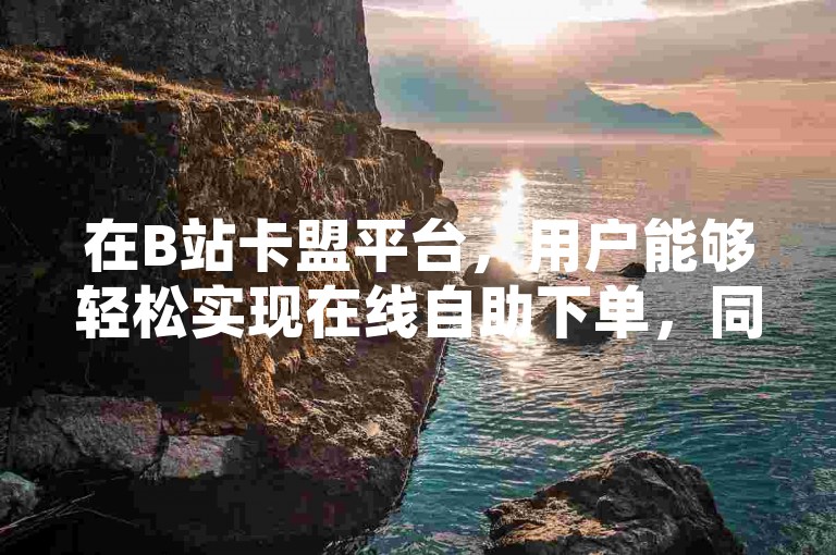在B站卡盟平台，用户能够轻松实现在线自助下单，同时享受空间说说免费刷点赞的优质服务。
