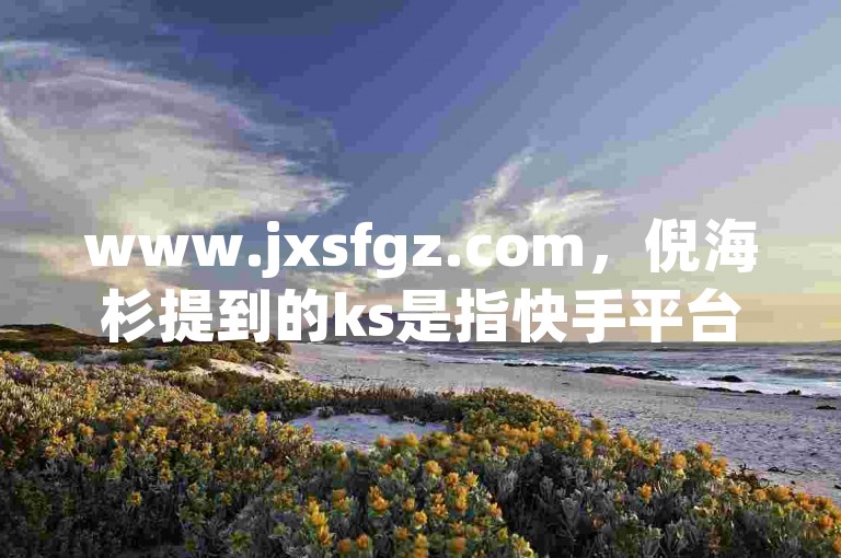 www.jxsfgz.com，倪海杉提到的ks是指快手平台，这里提供低价1元一千赞服务以及QQ空间点赞购买网站。