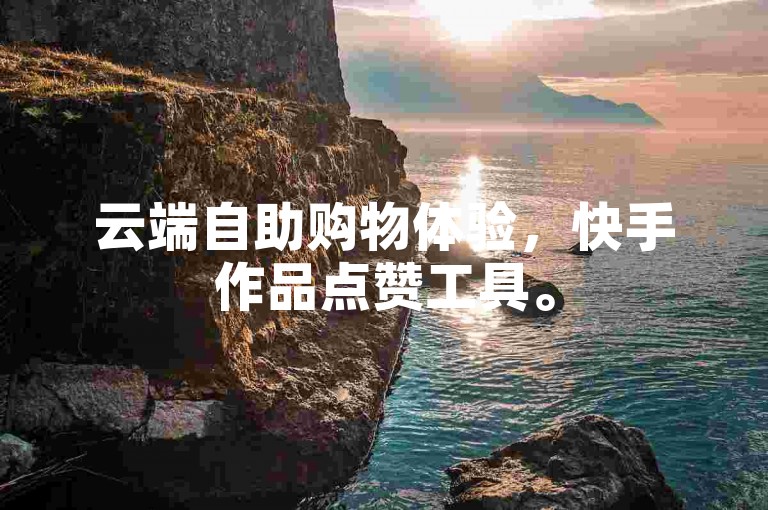 云端自助购物体验，快手作品点赞工具。