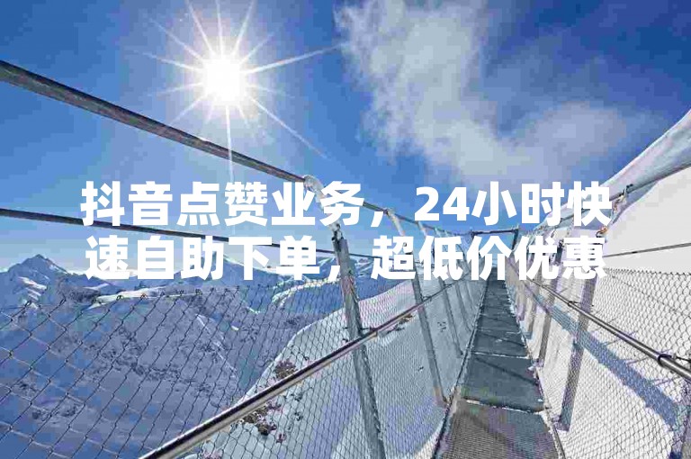 抖音点赞业务，24小时快速自助下单，超低价优惠等你来体验！