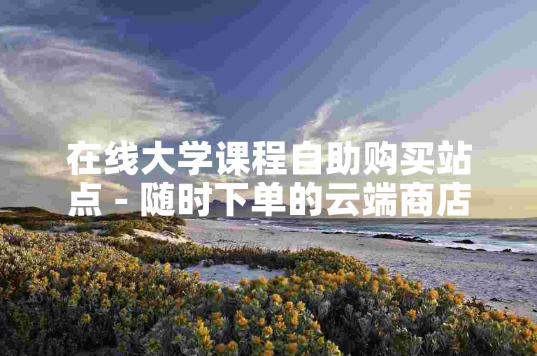 在线大学课程自助购买站点 - 随时下单的云端商店